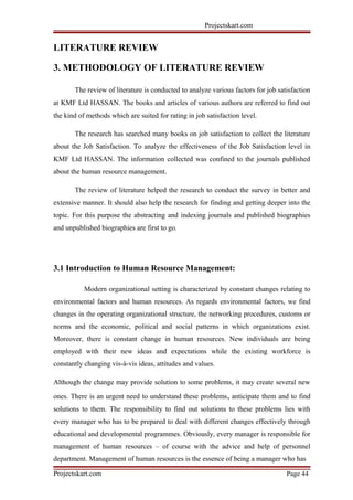 Projectskart.com
LITERATURE REVIEW
3. METHODOLOGY OF LITERATURE REVIEW
The review of literature is conducted to analyze various factors for job satisfaction
at KMF Ltd HASSAN. The books and articles of various authors are referred to find out
the kind of methods which are suited for rating in job satisfaction level.
The research has searched many books on job satisfaction to collect the literature
about the Job Satisfaction. To analyze the effectiveness of the Job Satisfaction level in
KMF Ltd HASSAN. The information collected was confined to the journals published
about the human resource management.
The review of literature helped the research to conduct the survey in better and
extensive manner. It should also help the research for finding and getting deeper into the
topic. For this purpose the abstracting and indexing journals and published biographies
and unpublished biographies are first to go.
3.1 Introduction to Human Resource Management:
Modern organizational setting is characterized by constant changes relating to
environmental factors and human resources. As regards environmental factors, we find
changes in the operating organizational structure, the networking procedures, customs or
norms and the economic, political and social patterns in which organizations exist.
Moreover, there is constant change in human resources. New individuals are being
employed with their new ideas and expectations while the existing workforce is
constantly changing vis-à-vis ideas, attitudes and values.
Although the change may provide solution to some problems, it may create several new
ones. There is an urgent need to understand these problems, anticipate them and to find
solutions to them. The responsibility to find out solutions to these problems lies with
every manager who has to be prepared to deal with different changes effectively through
educational and developmental programmes. Obviously, every manager is responsible for
management of human resources – of course with the advice and help of personnel
department. Management of human resources is the essence of being a manager who has
Projectskart.com Page 44
 