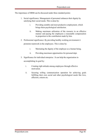 Projectskart.com
The importance of HRM can be discussed under three standard points:
1. Social significance: Management of personnel enhances their dignity by
satisfying their social needs. This is done by:
i. Providing suitable and most productive employment, which
brings them psychological satisfaction.
ii. Making maximum utilization of the resource in an effective
manner and paying the employees a reasonable compensation
in proportion to the contribution made by him.
2. Professional significance: By providing healthy working environment it
promotes teamwork in the employees. This is done by:
i. Marinating the dignity of the employee as a human being.
ii. Providing maximum opportunities for personal dept.
3. Significance for individual enterprise : It can help the organization in
accomplishing its goal by:
i. Creating right attitude among employees through effective
motivation.
ii. Securing willing communication operation for achieving goals
fulfilling their own social and other psychological needs like love,
affection, esteem etc.
Projectskart.com Page 46
 