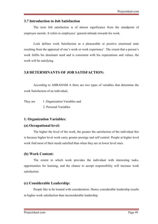Projectskart.com
3.7 Introduction to Job Satisfaction
The term Job satisfaction is of almost significance from the standpoint of
employee morale. It refers to employees’ general attitude towards his work.
Lock defines work Satisfaction as a pleasurable or positive emotional state
resulting from the appraisal of one’s work or work experience’. The extent that a person’s
work fulfils his dominant need and is consistent with his expectations and values, the
work will be satisfying.
3.8 DETERMINANTS OF JOB SATISFACTION:
According to ABRAHAM A there are two types of variables that determine the
work Satisfaction of an individual,
They are 1 .Organization Variables and
2. Personal Variables
1. Organization Variables:
(a) Occupational level:
The higher the level of the work, the greater the satisfaction of the individual this
is because higher level work carry greater prestige and self control. People at higher level
work find most of their needs satisfied than when they are in lower level ones.
(b) Work Content:
The extent to which work provides the individual with interesting tasks,
opportunities for learning, and the chance to accept responsibility will increase work
satisfaction.
(c) Considerable Leadership:
People like to be treated with consideration. Hence considerable leadership results
in higher work satisfaction than inconsiderable leadership.
Projectskart.com Page 49
 