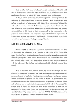 Projectskart.com
India is called the “country of villages” where it covers nearly 70% of its total
area. In this relation we can say that Indian economy is base on rural activities and their
development. Therefore we have to give prime importance to the rural activities.
A dairy is a place for handling milk and milk products. Technology refers to the
application of scientific knowledge for practical purposes. Dairy technology has been
defined as that branch of dairy science which deals with the processing of milk and the
milk products on an industrial scale. In developed dairying countries such as the USA the
year 1850 is seen as the dividing line between farm and factory scale production. Various
factors distribute to this change in these countries such as the concentration of the
population in cities where the jobs are plentiful, rapid industrialization, improvement of
transportation facilities, development of machines etc., The rural areas are identified for
the production, urban areas are for the processing of the milk.
2.1 ORIGIN OF DAIRYING IN INDIA
Around 1500 BC to 2000 BC the Aryans were first to domesticate cattle. Use them
for tilling their land obtain milk to be consumed as food. Again it were Aryans who
priced the milk of a cow more than its meat, forbade its slaughter, created legends about it
and even worshipped it. Hindus even to this day consider cow as sacred. Besides it were
only the East (India/China) which domesticated buffalo as milch animal succeeded so
well that today, more than half the total production of milk in India is obtained from
buffalo.
Most of the farmers have one milk animal, they sell the milk through local milk
contractors or middlemen. These traders have always exploited the poor and uneducated milk
producers. It was in the late forties, when integrated approach for dairy development based on
farmers owned milk co-operative was first adopted at Anand. The system includes milk
procurement productions and marketing through farmer co-operatives. In India, the market
milk technology may be considered to have commenced in1950 with the functioning of the
Central Dairy of Aarey Milk Colony and milk product technology in 1956 with the
establishment of AMUL dairy, Anand. The system of collective ownership, operation and
control of milk trade by farmers came to be known as ANAND PATTERN. Anand pattern
has given them an opportunity to have access to the modern technology.
Projectskart.com Page 5
 