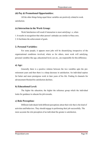 Projectskart.com
(d) Pay & Promotional Opportunities:
All the other things being equal these variables are positively related to work
satisfaction.
(e) Interaction in the Work Group:
Work Satisfaction will result if interaction is most satisfying i. e, when
1. It results in recognition that other person’s attitudes are similar to Ones own.
2. It facilitates the achievement of goals.
2. Personal Variables:
For some people, it appears most jobs will be dissatisfying irrespective of the
organizational conditions involved, where as for others, most work will satisfying,
personal variables like age, educational level, sex etc., are responsible for this difference.
a) Age:
Generally there is a positive relation between the two variables upto the pre-
retirement years and then there is a sharp decrease in satisfaction. An individual aspires
for better and more prestigious work in later years of his life. Finding hi channels for
advancement blocked his satisfaction declines.
b) Educational Level:
The higher the education, the higher the reference group which the individual
looks for guidance to educate his job rewards,
c) Role Perception:
Different individuals hold different perceptions about their role that is the kind of
activities and behaviors. They should engage in performing their job successfully. The
more accurate the role perception of an individual the greater is satisfaction.
Projectskart.com Page 50
 