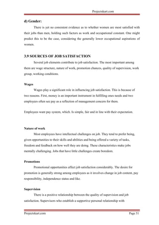 Projectskart.com
d) Gender:
There is yet no consistent evidence as to whether women are most satisfied with
their jobs than men, holding such factors as work and occupational constant. One might
predict this to be the case, considering the generally lower occupational aspirations of
women.
3.9 SOURCES OF JOB SATISFACTION
Several job elements contribute to job satisfaction. The most important among
them are wage structure, nature of work, promotion chances, quality of supervision, work
group, working conditions.
Wages
Wages play a significant role in influencing job satisfaction. This is because of
two reasons. First, money is an important instrument in fulfilling ones needs and two
employees often see pay as a reflection of management concern for them.
Employees want pay system, which. Is simple, fair and in line with their expectation.
Nature of work
Most employees have intellectual challenges on job. They tend to prefer being,
given opportunities to their skills and abilities and being offered a variety of tasks,
freedom and feedback on how well they are doing. These characteristics make jobs
mentally challenging. Jobs that have little challenges create boredom.
Promotions
Promotional opportunities affect job satisfaction considerably. The desire for
promotion is generally strong among employees as it involves change in job content, pay
responsibility, independence status and like.
Supervision
There is a positive relationship between the quality of supervision and job
satisfaction. Supervisors who establish a supportive personal relationship with
Projectskart.com Page 51
 