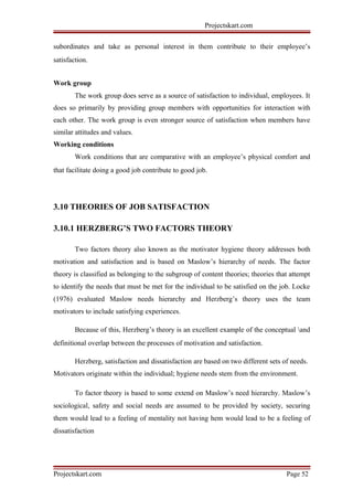 Projectskart.com
subordinates and take as personal interest in them contribute to their employee’s
satisfaction.
Work group
The work group does serve as a source of satisfaction to individual, employees. It
does so primarily by providing group members with opportunities for interaction with
each other. The work group is even stronger source of satisfaction when members have
similar attitudes and values.
Working conditions
Work conditions that are comparative with an employee’s physical comfort and
that facilitate doing a good job contribute to good job.
3.10 THEORIES OF JOB SATISFACTION
3.10.1 HERZBERG’S TWO FACTORS THEORY
Two factors theory also known as the motivator hygiene theory addresses both
motivation and satisfaction and is based on Maslow’s hierarchy of needs. The factor
theory is classified as belonging to the subgroup of content theories; theories that attempt
to identify the needs that must be met for the individual to be satisfied on the job. Locke
(1976) evaluated Maslow needs hierarchy and Herzberg’s theory uses the team
motivators to include satisfying experiences.
Because of this, Herzberg’s theory is an excellent example of the conceptual and
definitional overlap between the processes of motivation and satisfaction.
Herzberg, satisfaction and dissatisfaction are based on two different sets of needs.
Motivators originate within the individual; hygiene needs stem from the environment.
To factor theory is based to some extend on Maslow’s need hierarchy. Maslow’s
sociological, safety and social needs are assumed to be provided by society, securing
them would lead to a feeling of mentality not having hem would lead to be a feeling of
dissatisfaction
Projectskart.com Page 52
 