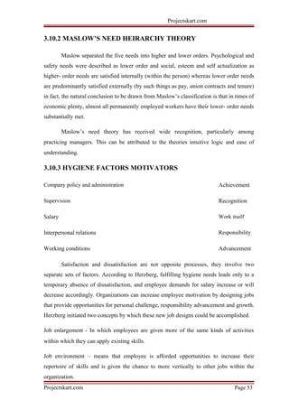 Projectskart.com
3.10.2 MASLOW’S NEED HEIRARCHY THEORY
Maslow separated the five needs into higher and lower orders. Psychological and
safety needs were described as lower order and social, esteem and self actualization as
higher- order needs are satisfied internally (within the person) whereas lower order needs
are predominantly satisfied externally (by such things as pay, union contracts and tenure)
in fact, the natural conclusion to be drawn from Maslow’s classification is that in times of
economic plenty, almost all permanently employed workers have their lower- order needs
substantially met.
Maslow’s need theory has received wide recognition, particularly among
practicing managers. This can be attributed to the theories intuitive logic and ease of
understanding.
3.10.3 HYGIENE FACTORS MOTIVATORS
Company policy and administration Achievement
Supervision Recognition
Salary Work itself
Interpersonal relations Responsibility
Working conditions Advancement
Satisfaction and dissatisfaction are not opposite processes, they involve two
separate sets of factors. According to Herzberg, fulfilling hygiene needs leads only to a
temporary absence of dissatisfaction, and employee demands for salary increase or will
decrease accordingly. Organizations can increase employee motivation by designing jobs
that provide opportunities for personal challenge, responsibility advancement and growth.
Herzberg initiated two concepts by which these new job designs could be accomplished.
Job enlargement - In which employees are given more of the same kinds of activities
within which they can apply existing skills.
Job environment – means that employee is afforded opportunities to increase their
repertoire of skills and is given the chance to more vertically to other jobs within the
organization.
Projectskart.com Page 53
 