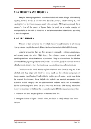 Projectskart.com
3.10.4 THEORY X AND THEORY Y
Douglas McGregor proposed two distinct views of human beings: one basically
negative, labelled theory X and the other basically positive, labelled theory Y. after
viewing the way in which managers dealt with employees McGregor concluded that a
manager’s view of the nature of human being is based on a certain grouping of
assumptions he or she tends to mould his or her behaviour toward subordinates according
to these assumptions.
3.10.5 ERG THEORY
Clayton of Yale university has reworked Maslow’s need hierarchy to all it more
closely with the empirical research. His revised need hierarchy is labelled ERG theory.
Alderfer argues that there are three groups of core needs – existence, relatedness,
and growth hence, the label: ERG theory. The existence group is concerned with
providing our basic material existence requirements. They include the items that Maslow
considered to be psychological and safety needs. The second group of needs are those of
relatedness and desire we have for maintaining important interpersonal relationships.
These social and status desires require interaction with others if they are to be
satisfied, and they align with Maslow’s social need and the external component of
Maslow esteem classification. Finally Alderfer isolates growth needs – an intrinsic desire
for personal development. These include the intrinsic and extrinsic component form
Maslow’s esteem category and the characteristics included under self actualization.
Besides substituting three needs for five, how does Alderfer’s ERG theory differ from
Maslow’s in contrast to the hierarchy of needs theory the ERG theory demonstrates that:
1. More than one need may be operative at the same time, and
2. If the gratification of higher – level is stifled, the desire to satisfy a lower level needs
increase.
Projectskart.com Page 54
 