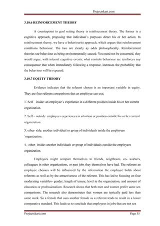 Projectskart.com
3.10.6 REINFORCEMENT THEORY
A counterpoint to goal setting theory is reinforcement theory. The former is a
cognitive approach, proposing that individual’s purposes direct his or her action. In
reinforcement theory, we have a behaviourist approach, which argues that reinforcement
conditions behaviour. The two are clearly ay odds philosophically. Reinforcement
theories see behaviour as being environmentally caused. You need not be concerned, they
would argue, with internal cognitive events; what controls behaviour are reinforces any
consequence that when immediately following a response, increases the probability that
the behaviour will be repeated.
3.10.7 EQUITY THEORY
Evidence indicates that the referent chosen is an important variable in equity.
They are four referent comparisons that an employee can use;
1. Self – inside: an employee’s experience in a different position inside his or her current
organization.
2. Self – outside: employees experiences in situation or position outside his or her current
organization.
3. other- side: another individual or group of individuals inside the employees
‘organization.
4. other- inside: another individuals or group of individuals outside the employees
organization.
Employees might compare themselves to friends, neighbours, co- workers,
colleagues in other organizations, or past jobs they themselves have had. The referent an
employee chooses will be influenced by the information the employee holds about
referents as well as by the attractiveness of the referent. This has led to focusing on four
moderating variables- gender, length of tenure, level in the organization, and amount of
education or professionalism. Research shows that both men and women prefer same sex
comparisons. The research also demonstrates that women are typically paid less than
same work. So a female that uses another female as a referent tends to result in a lower
comparative standard. This leads us to conclude that employees in jobs that are not sex
Projectskart.com Page 55
 