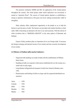 Projectskart.com
The premises institution NDDB and IDC for application of the Anand pattern
throughout the country. The whole project under which replication was envisioned, is
named as “operation flood”. The success of Anand pattern depends as establishing a
strong co operative infrastructure at the grass root level, making economically viable to
strengthen.
Dairy industry offers employment opportunity to the people so as to help the
farmers to get fair price of milk. The farmers are provided with medical facilities to their
cattle. Milk is becoming an alternative life line in our rural economy. With the advent of
white revolution that is “SKHEERA KRANTI” in the same pattern of Denmark and
Holland.
Export of dairy products plays an important role in our foreign trade. It increases
the foreign exchange and national income of our country and also economic development
of our country
2.2 History of Indian milk market industry:
· Organized milk handling was made in India with the establishment of Military
Dairy Farms
· Handling of milk in co operative milk unions established all over the country on a
small scale in early stages.
· Long distance refrigerated rail-transport of milk from Anand to Bombay since
1945.
· Pasteurization and bottling of milk on a large scale for organized distributed was
started at:
Aarey - 1950
Calautta - 1958
Delhi - 1959
Mumbai - 1961
Madras - 1963
Projectskart.com Page 6
 