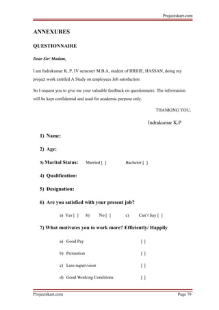 Projectskart.com
ANNEXURES
QUESTIONNAIRE
Dear Sir/ Madam,
I am Indrakumar K..P, IV semester M.B.A, student of HRIHE, HASSAN, doing my
project work entitled A Study on employees Job satisfaction
So I request you to give me your valuable feedback on questionnaire. The information
will be kept confidential and used for academic purpose only.
THANKING YOU,
Indrakumar K.P
1) Name:
2) Age:
3) Marital Status: Married [ ] Bachelor [ ]
4) Qualification:
5) Designation:
6) Are you satisfied with your present job?
a) Yes [ ] b) No [ ] c) Can’t Say [ ]
7) What motivates you to work more? Efficiently/ Happily
a) Good Pay [ ]
b) Promotion [ ]
c) Less supervision [ ]
d) Good Working Conditions [ ]
Projectskart.com Page 79
 