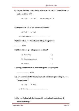 Projectskart.com
8) Do you feel that salary being offered at “HAMUL” is sufficient to
lead a satisfied life?
a) Yes [ ] b) No [ ] c) No comments [ ]
9) Do you have any other sources of income?
a) Yes [ ] b) No [ ]
c) If Yes Specify ………………………………
10) Since when you have been holding this position?
……………… Years
11) How did you get into present position?
a) Promotion [ ]
b) Direct Appointment [ ]
c) Transfer [ ]
12) If by promotion after how many years did you get it?
…………………… Years.
13) Are you satisfied with employment conditions prevailing in your
Organization?
a) Yes [ ] b) No [ ]
c) If Not why ………………………………
14)Do you feel satisfied with your Organization Promotional &
Transfer Policy?
Projectskart.com Page 80
 