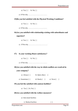 Projectskart.com
a) Yes [ ] b) No [ ]
c) If Not why ………………………………
15)Do you feel satisfied with the Physical Working Conditions?
a) Yes [ ] b) No [ ]
c) If Not why ………………………………
16)Are you satisfied with relationship existing with subordinates and
superiors?
a) Yes [ ] b) No [ ]
c) If Not why ………………………………
17) Is your working Hours satisfactory?
a) Yes [ ] b) No [ ]
c) If Not why ………………………………
18)Are you satisfied with the way in which conflicts are resolved in
your company?
a) Always [ ] b) Quite often [ ]
c) Sometimes [ ] d) Rarely [ ] e) Never [ ]
19) you feel the satisfied with canteen facilities?
a) Yes [ ] b) No [ ]
20)Are you satisfied with the welfare measures?
a) Intra mural facilities
i) Medical facilities [ ]
Projectskart.com Page 81
 