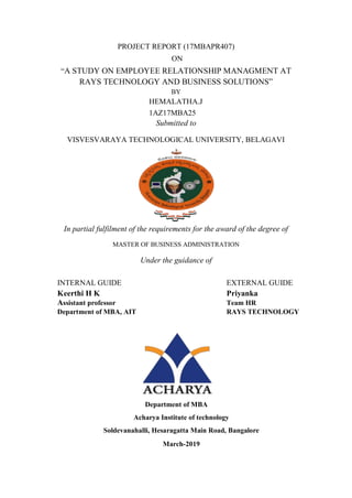 PROJECT REPORT (17MBAPR407)
ON
“A STUDY ON EMPLOYEE RELATIONSHIP MANAGMENT AT
RAYS TECHNOLOGY AND BUSINESS SOLUTIONS”
BY
HEMALATHA.J
1AZ17MBA25
Submitted to
VISVESVARAYA TECHNOLOGICAL UNIVERSITY, BELAGAVI
In partial fulfilment of the requirements for the award of the degree of
MASTER OF BUSINESS ADMINISTRATION
Under the guidance of
INTERNAL GUIDE EXTERNAL GUIDE
Keerthi H K Priyanka
Assistant professor Team HR
Department of MBA, AIT RAYS TECHNOLOGY
Department of MBA
Acharya Institute of technology
Soldevanahalli, Hesaragatta Main Road, Bangalore
March-2019
 
