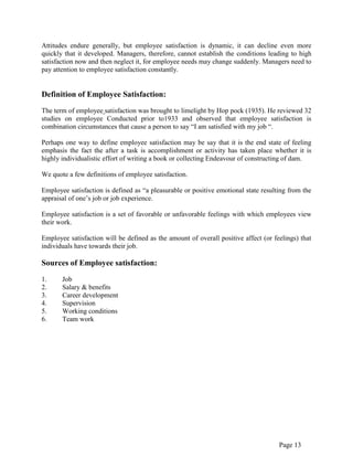 Page 13
Attitudes endure generally, but employee satisfaction is dynamic, it can decline even more
quickly that it developed. Managers, therefore, cannot establish the conditions leading to high
satisfaction now and then neglect it, for employee needs may change suddenly. Managers need to
pay attention to employee satisfaction constantly.
Definition of Employee Satisfaction:
The term of employee satisfaction was brought to limelight by Hop pock (1935). He reviewed 32
studies on employee Conducted prior to1933 and observed that employee satisfaction is
combination circumstances that cause a person to say “I am satisfied with my job “.
Perhaps one way to define employee satisfaction may be say that it is the end state of feeling
emphasis the fact the after a task is accomplishment or activity has taken place whether it is
highly individualistic effort of writing a book or collecting Endeavour of constructing of dam.
We quote a few definitions of employee satisfaction.
Employee satisfaction is defined as “a pleasurable or positive emotional state resulting from the
appraisal of one‟s job or job experience.
Employee satisfaction is a set of favorable or unfavorable feelings with which employees view
their work.
Employee satisfaction will be defined as the amount of overall positive affect (or feelings) that
individuals have towards their job.
Sources of Employee satisfaction:
1. Job
2. Salary & benefits
3. Career development
4. Supervision
5. Working conditions
6. Team work
 