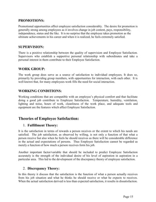 Page 15
PROMOTIONS:
Promotional opportunities affect employee satisfaction considerably. The desire for promotion is
generally strong among employees as it involves change in job content, pays, responsibility,
independence, status and the like. It is no surprise that the employee takes promotion as the
ultimate achievements in his career and when it is realized, he feels extremely satisfied.
SUPERVISION:
There is a positive relationship between the quality of supervision and Employee Satisfaction.
Supervisors who establish a supportive personal relationship with subordinates and take a
personal interest in them contribute to their Employee Satisfaction.
WORK GROUP:
The work group does serve as a source of satisfaction to individual employees. It does so,
primarily by providing group members, with opportunities for interaction, with each other. It is
well known that, for many employees work fills the need for social interaction.
WORKING CONDITIONS:
Working conditions that are compatible with an employee‟s physical comfort and that facilitate
doing a good job contribute to Employee Satisfaction. Temperature, humidity, ventilation,
lighting and noise, hours of work, cleanliness of the work place, and adequate tools and
equipment are the features which affect Employee Satisfaction.
Theories of Employee Satisfaction:
1. Fulfillment Theory:
It is the satisfaction in terms of rewards a person receives or the extent to which his needs are
satisfied. The job satisfaction, as observed by willing, is not only a function of that what a
person receive but also when he feels he should receives as there will be considerable difference
in the actual and expectations of persons. Thus Employee Satisfaction cannot be regarded as
merely a function of how much a person receives form his job.
Another important factor/variable that should be included to predict Employee Satisfaction
accurately is the strength of the individual desire of his level of aspiration in aspiration in a
particular area. This led to the development of the discrepancy theory of employee satisfaction.
2. Discrepancy Theory:
In this theory it discuss that the satisfaction is the function of what a person actually receives
from his job situation and what he thinks he should receive or what he expects to receives.
When the actual satisfaction derived is less than expected satisfaction, it results in dissatisfaction.
 