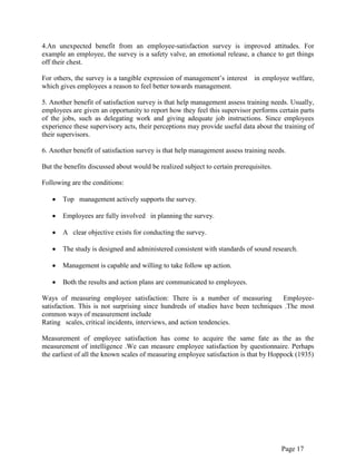 Page 17
4.An unexpected benefit from an employee-satisfaction survey is improved attitudes. For
example an employee, the survey is a safety valve, an emotional release, a chance to get things
off their chest.
For others, the survey is a tangible expression of management‟s interest in employee welfare,
which gives employees a reason to feel better towards management.
5. Another benefit of satisfaction survey is that help management assess training needs. Usually,
employees are given an opportunity to report how they feel this supervisor performs certain parts
of the jobs, such as delegating work and giving adequate job instructions. Since employees
experience these supervisory acts, their perceptions may provide useful data about the training of
their supervisors.
6. Another benefit of satisfaction survey is that help management assess training needs.
But the benefits discussed about would be realized subject to certain prerequisites.
Following are the conditions:
Top management actively supports the survey.
Employees are fully involved in planning the survey.
A clear objective exists for conducting the survey.
The study is designed and administered consistent with standards of sound research.
Management is capable and willing to take follow up action.
Both the results and action plans are communicated to employees.
Ways of measuring employee satisfaction: There is a number of measuring Employee-
satisfaction. This is not surprising since hundreds of studies have been techniques .The most
common ways of measurement include
Rating scales, critical incidents, interviews, and action tendencies.
Measurement of employee satisfaction has come to acquire the same fate as the as the
measurement of intelligence .We can measure employee satisfaction by questionnaire. Perhaps
the earliest of all the known scales of measuring employee satisfaction is that by Hoppock (1935)
 