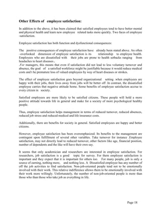 Page 18
Other Effects of employee satisfaction:
In addition to the above, it has been claimed that satisfied employees tend to have better mental
and physical health and learn new employee related tasks more quickly. Two faces of employee
-satisfaction.
Employee satisfaction has both function and dysfunctional consequences:
The positive consequences of employee satisfaction have already been stated above. An often
–overlooked dimension of employee satisfaction is its relationship to employee health.
Employees who are dissatisfied with their jobs are prone to health setbacks ranging from
headaches to heart diseases .
.For managers, this means that even if satisfaction did not lead to less voluntary turnover and
absence, the goal of a satisfied workforce might be justifiable because it would reduce medical
costs and t he premature loss of valued employees by way of heart diseases or strokes.
The effect of employee satisfaction goes beyond organizational setting .when employees are
happy with their jobs, their lives away from jobs will be better off .In contrast, the dissatisfied
employee carries that negative attitude home. Some benefits of employee satisfaction accrue to
every citizen in society.
Satisfied employees are more likely to be satisfied citizens. These people will hold a more
positive attitude towards life in general and make for a society of more psychological healthy
people.
Thus, employee satisfaction helps management in terms of reduced turnover, reduced absences,
reduced job stress and reduced medical and life insurance costs.
Additionally, there are benefits for society in general. Satisfied employees are happy and better
citizens.
However, employee satisfaction has been overemphasized. Its benefits to the management are
contingent upon fulfillment of several other variables. Take turnover for instance .Employee
satisfaction, may not directly lead to reduced turnover, other factors like age, financial position,
number of dependents and the like will have their own say.
It seems that only academician and researchers are interested in employee satisfaction. For
researchers, job satisfaction is a good topic for survey. For them employee satisfaction is
important and they expect that it is important for others too. For many people, job is only a
source of earning, nothing more, and nothing less. A Dissatisfied employee has any number of
off the job activities to find satisfaction. Non-job-oriented people tend not to be emotionally
involved with their work. This relative indifference allows them to be emotionally involved with
their work more willingly. Unfortunately, the number of non-job-oriented people is more than
those who than those who take job as everything in life.
 