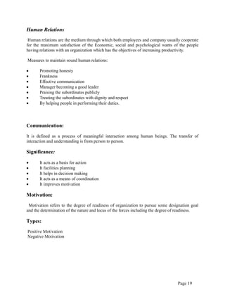 Page 19
Human Relations
Human relations are the medium through which both employees and company usually cooperate
for the maximum satisfaction of the Economic, social and psychological wants of the people
having relations with an organization which has the objectives of increasing productivity.
Measures to maintain sound human relations:
Promoting honesty
Frankness
Effective communication
Manager becoming a good leader
Praising the subordinates publicly
Treating the subordinates with dignity and respect
By helping people in performing their duties.
Communication:
It is defined as a process of meaningful interaction among human beings. The transfer of
interaction and understanding is from person to person.
Significance:
It acts as a basis for action
It facilities planning
It helps in decision making
It acts as a means of coordination
It improves motivation
Motivation:
Motivation refers to the degree of readiness of organization to pursue some designation goal
and the determination of the nature and locus of the forces including the degree of readiness.
Types:
Positive Motivation
Negative Motivation
 