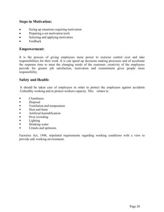 Page 20
Steps in Motivation:
Sizing up situations requiring motivation
Preparing a set motivation tools
Selecting and applying motivators
Feedback
Empowerment:
It is the process of giving employees more power to exercise control over and take
responsibilities for their work. It is can speed up decisions making processes and of accelerate
the response time to meet the changing needs of the customer, creativity of the employees
provide for greater job satisfaction, motivation and commitment gives people more
responsibility.
Safety and Health:
It should be taken care of employees in order to protect the employees against accidents
.Unhealthy working and to protect workers capacity. This relates to
 Cleanliness
 Disposal
 Ventilation and temperature
 Dust and fume
 Artificial humidification
 Over crowding
 Lighting
 Drinking water
 Urinals and spittoons
Factories Act, 1948, stipulated requirements regarding working conditions with a view to
provide safe working environment.
 