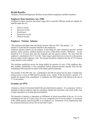 Page 21
Health Benefits:
Hospital, clinical and dispensary facilities are provided to employees and their members.
Employee State Insurance Act, 1948:
Employee in these concerns and whose wages don‟t exceed Rs.1000 per month are eligible for
benefits under this act,
Sickness benefit
Maternity benefit
Disablement
Dependents benefit
Medical benefits
Employee Pension Scheme:
The employee provident fund and family pension fund act 1952. The purpose of this
scheme is to provide life assurance benefits to the employees.
Employee pension scheme for the purpose of providing for super annotation pension, retiring
pension, widow pension, children pension are given within three month‟s. Minimum service
should be 9 to 10 years then only the employee gets the pension scheme .The sum from the
employer‟s contribution of 8.33 % of the basic wage is paid from time to time in to the pension
from in respect of the employee. And this amount should be credited at the rate of 12% interest
to the amount is also credited.
The minimum qualifying service for being eligible for pension 10 years .If the employer dies,
then monthly contribution is also considered. Family pension becomes payable from the day
immediately following that on which of the family pension fund dies.
The member of the FPF who has contributed to the FPF for period not less than 3 months dies
during service, a sum of 5000 shall be payable to his family. If the dies before a period of 3
months the amount of his contribution is credited to the FPF together with interest at the rate of
5 ½% per annum.
Gratuity act 1972:
Gratuity is a kind of retirement benefit like provident fund or pension. It is a payment, which is
intended to help an employee after his retirement whether the retirement is the result of the rules
of super annotation or of some physical disability.
The payment of gratuity is dependent on fulfillment of certain prescribed in the act. It is to be
calculated at the rate of 15 days salary for every completed year of service subject to maximum
of Rs 25000 gratuity shall be payable to an employee on termination of his employment after
has rendered continuous service for not less than 5 years.
 