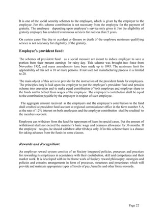 Page 22
It is one of the social security schemes to the employee, which is given by the employer to the
employee .For this scheme contribution is not necessary from the employee for the payment of
gratuity. The employee depending upon employee‟s service only gives it .For the eligibility of
gratuity employee has rendered continuous services for not less than 5 years.
On certain cases like due to accident or disease or death of the employee minimum qualifying
service is not necessary for eligibility of the gratuity.
Employee’s provident fund:
The schemes of provident fund as a social measure are meant to induce employer to save a
portion from their present earnings for rainy day. This scheme was brought into force from
November 1952, and many amendments have been made up to 1995. The minimum limit for
applicability of this act is 10 or more persons. It not used for manufacturing process it is limited
to 20.
The main object of this act is to provide for the instruction of the provident funds for employees.
The principles duty is laid upon the employer to put the employee‟s provident fund and pension
scheme into operation and to make equal contribution of both employee and employer share to
the funds and to deduct from wages of the employee. The employee‟s contribution shall be equal
to the contribution payable by the employer in respect of such employee.
The aggregate amount received as the employers and the employee‟s contribution to the fund
shall credited at provident fund account at regional commissioner office in the form number 5-A
at the rate of 12% interest on both employees and the employer contribution shall be credited to
the members account.
Employee can withdraw from the fund for repayment of loans in special cases. But the amount of
withdrawal shall not exceed the member‟s basic wage and dearness allowance for 36 months. If
the employee resigns, he should withdraw after 60 days only. If in this scheme there is a chance
for taking advance from the funds in some clauses.
Rewards and Recognition:
An employee reward system consists of an Society integrated policies, processes and practices
for rewarding its employees in accordance with their contribution, skill and competence and their
market work. It is developed with in the frame work of Society reward philosophy, strategies and
policies and contains arrangements in form of processes, structures and procedures which will
provide and maintain appropriate types of levels of pay, benefits and other forms rewards.
 