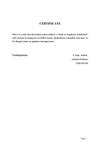 Page 2
CERTIFICATE
This is to certify that dissertation report entitled “A Study on Employees Satisfaction”
with reference to Employees in LEPRA Society, Hyderabad is a bonafied work done by
Ch. Bangari under my guidance and supervision.
Visakhapatnam . S. Vijay . Kumar
Assistant Professor
CMS GITAM
 