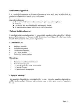Page 23
Performance Appraisal:
It is a method of evaluating the behavior of employees in the work spot, including both the
qualitative and quantitative aspects of job performance.

Important features:
 It is systematic description of an employee‟s job relevant strengths and
 weakness.
 To find out how well the employee is performing the job
 It is a continuous process in every large scale organization.
Training And Development:
It is defined as the organized procedure by which people learn knowledge and skill for a definite
purpose. Training improves, changes, moulds the employee knowledge, skill, behavior, aptitude,
towards the requirements of the job and organization
Extended due to:
Employee demands
Trade union demands
Employee performance
As a social security
To improve human relations
Objectives:
To improve sound industrial relations
To motivate employees
To provide qualitative work environment
To provide security
To protect health of employees
Employee Security:
Job security to the employees is provided with a view to promoting security to the employee
and his family members. Minimum and continuous wage or salary gives a sense of security to
the life.
 