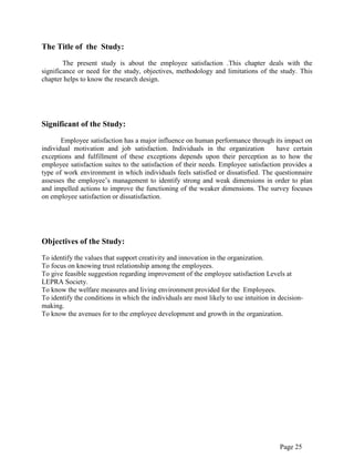 Page 25
The Title of the Study:
The present study is about the employee satisfaction .This chapter deals with the
significance or need for the study, objectives, methodology and limitations of the study. This
chapter helps to know the research design.
Significant of the Study:
Employee satisfaction has a major influence on human performance through its impact on
individual motivation and job satisfaction. Individuals in the organization have certain
exceptions and fulfillment of these exceptions depends upon their perception as to how the
employee satisfaction suites to the satisfaction of their needs. Employee satisfaction provides a
type of work environment in which individuals feels satisfied or dissatisfied. The questionnaire
assesses the employee‟s management to identify strong and weak dimensions in order to plan
and impelled actions to improve the functioning of the weaker dimensions. The survey focuses
on employee satisfaction or dissatisfaction.
Objectives of the Study:
To identify the values that support creativity and innovation in the organization.
To focus on knowing trust relationship among the employees.
To give feasible suggestion regarding improvement of the employee satisfaction Levels at
LEPRA Society.
To know the welfare measures and living environment provided for the Employees.
To identify the conditions in which the individuals are most likely to use intuition in decision-
making.
To know the avenues for to the employee development and growth in the organization.
 