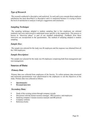 Page 26
Type of Research
The research conducted is descriptive and analytical. As each and every concept about employee
satisfaction has been described it is descriptive and it is analytical because it is trying to know
the level of satisfaction to analyze it and give suggestions and conclusion.
Sampling Technique
The sampling technique adopted is random sampling that is few employees are selected
randomly and were interviewed to understand issues specific to the organization .This process is
known as “discovery phase” is part of our standard methodology .Feedback from these
interviews are incorporated in the questionnaire. The method of sampling adopted is random
sampling.
Sample Size:
The sample size selected for the study was 48 employees and the response was obtained from all
the 1500 employees.
Sample Description:
The sample size selected for the study was 48 employees comprising both from management and
non-management.
Sources of Data:
Primary Data
Primary data was collected from employees of the Society. To collect primary data structured
and instructed questionnaires were administered to the employees to suit the objectives of the
study. Primary data was collected as follows
 Questionnaire
 Personal interview
Secondary Data:
 Study of the existing system through company records
 Discussion with the human resource manager , HR Executive, and employees
 Studying company‟s human resource manuals and HR policies
 Company websites
 Reference books
 