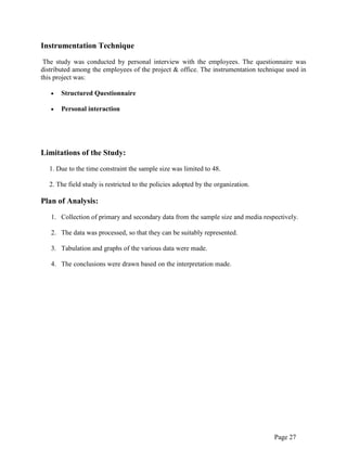 Page 27
Instrumentation Technique
The study was conducted by personal interview with the employees. The questionnaire was
distributed among the employees of the project & office. The instrumentation technique used in
this project was:
Structured Questionnaire
Personal interaction
Limitations of the Study:
1. Due to the time constraint the sample size was limited to 48.
2. The field study is restricted to the policies adopted by the organization.
Plan of Analysis:
1. Collection of primary and secondary data from the sample size and media respectively.
2. The data was processed, so that they can be suitably represented.
3. Tabulation and graphs of the various data were made.
4. The conclusions were drawn based on the interpretation made.
 