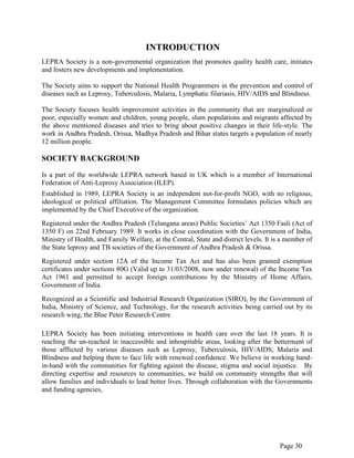 Page 30
INTRODUCTION
LEPRA Society is a non-governmental organization that promotes quality health care, initiates
and fosters new developments and implementation.
The Society aims to support the National Health Programmers in the prevention and control of
diseases such as Leprosy, Tuberculosis, Malaria, Lymphatic filariasis, HIV/AIDS and Blindness.
The Society focuses health improvement activities in the community that are marginalized or
poor, especially women and children, young people, slum populations and migrants affected by
the above mentioned diseases and tries to bring about positive changes in their life-style. The
work in Andhra Pradesh, Orissa, Madhya Pradesh and Bihar states targets a population of nearly
12 million people.
SOCIETY BACKGROUND
Is a part of the worldwide LEPRA network based in UK which is a member of International
Federation of Anti-Leprosy Association (ILEP).
Established in 1989, LEPRA Society is an independent not-for-profit NGO, with no religious,
ideological or political affiliation. The Management Committee formulates policies which are
implemented by the Chief Executive of the organization.
Registered under the Andhra Pradesh (Telangana areas) Public Societies‟ Act 1350 Fasli (Act of
1350 F) on 22nd February 1989. It works in close coordination with the Government of India,
Ministry of Health, and Family Welfare, at the Central, State and district levels. It is a member of
the State leprosy and TB societies of the Government of Andhra Pradesh & Orissa.
Registered under section 12A of the Income Tax Act and has also been granted exemption
certificates under sections 80G (Valid up to 31/03/2008, now under renewal) of the Income Tax
Act 1961 and permitted to accept foreign contributions by the Ministry of Home Affairs,
Government of India.
Recognized as a Scientific and Industrial Research Organization (SIRO), by the Government of
India, Ministry of Science, and Technology, for the research activities being carried out by its
research wing, the Blue Peter Research Centre
LEPRA Society has been initiating interventions in health care over the last 18 years. It is
reaching the un-reached in inaccessible and inhospitable areas, looking after the betterment of
those afflicted by various diseases such as Leprosy, Tuberculosis, HIV/AIDS, Malaria and
Blindness and helping them to face life with renewed confidence. We believe in working hand-
in-hand with the communities for fighting against the disease, stigma and social injustice. By
directing expertise and resources to communities, we build on community strengths that will
allow families and individuals to lead better lives. Through collaboration with the Governments
and funding agencies,
 