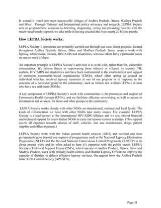 Page 31
It extend it reach into most inaccessible villages of Andhra Pradesh, Orissa, Madhya Pradesh
and Bihar Through National and International policy advocacy and research, LEPRA Society
acts on programmatic solutions in detecting, diagnosing, curing and providing patients with the
much=need timely support, we take pride in having couched the lives nearly 20 billion people.
How LEPRA Society works:
LEPRA Society‟s operations are primarily carried out through our own direct projects, located
throughout Andhra Pradesh, Orissa, Bihar and Madhya Pradesh. Some projects work with
leprosy, tuberculosis, malaria, HIV/AIDS and disabilities, whereas others have a particular focus
on one or more of these.
An important principle in LEPRA Society‟s activities is to work with, rather than for, vulnerable
communities. We believe firmly in empowering those infected or affected by leprosy, TB,
malaria, HIV/AIDS and disabilities and have been instrumental in the establishment and support
of numerous community-based organizations (CBOs), which often spring up around an
individual who has received leprosy treatment at one of our projects or in response to the
concerns of a particular group in the community, such as female sex workers (FSWs) or men
who have sex with men (MSMs).
A key component of LEPRA Society‟s work with communities is the promotion and support of
Community Health Forums (CHFs), and we facilitate effective networking, as well as access to
information and services, for these and other groups in the community.
LEPRA Society works closely with other NGOs on international, national and local levels. The
kinds of collaboration we have with other NGOs take many shapes. For example, LEPRA
Society is a lead partner to the International HIV/AIDS Alliance and we also extend financial
and technical support for seven Indian NGOs to carry out leprosy control activities. (This support
covers all expenses towards salaries of staff, vehicles, fuel and maintenance, drugs, patient
supplies and office expenses.)
LEPRA Society work with the Indian general health services (GHS) and national and state
governments goes beyond our support of programmes such as the National Leprosy Elimination
Programme (NLEP) and the Revised National Tuberculosis Control Programme (RNTCP) in its
direct project work and its often asked to hare it‟s expertise with the public sector. LEPRA
Society‟s Technical Support Teams (TSTs), which operate in Andhra Pradesh, Orissa, Bihar and
Madhya Pradesh, work with primary health centres and District Leprosy Officers to improve the
capacity of districts to deliver effective leprosy services. On request from the Andhra Pradesh
State AIDS Control Society (APSACS),
 