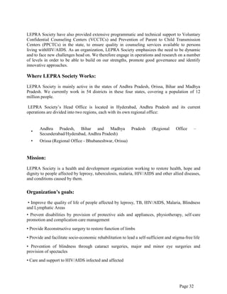 Page 32
LEPRA Society have also provided extensive programmatic and technical support to Voluntary
Confidential Counseling Centers (VCCTCs) and Prevention of Parent to Child Transmission
Centers (PPCTCs) in the state, to ensure quality in counseling services available to persons
living withHIV/AIDS. As an organization, LEPRA Society emphasizes the need to be dynamic
and to face new challenges head on. We therefore engage in operations and research on a number
of levels in order to be able to build on our strengths, promote good governance and identify
innovative approaches.
Where LEPRA Society Works:
LEPRA Society is mainly active in the states of Andhra Pradesh, Orissa, Bihar and Madhya
Pradesh. We currently work in 54 districts in these four states, covering a population of 12
million people.
LEPRA Society‟s Head Office is located in Hyderabad, Andhra Pradesh and its current
operations are divided into two regions, each with its own regional office:
•
Andhra Pradesh, Bihar and Madhya Pradesh (Regional Office –
Secunderabad/Hyderabad, Andhra Pradesh)
• Orissa (Regional Office - Bhubaneshwar, Orissa)
Mission:
LEPRA Society is a health and development organization working to restore health, hope and
dignity to people affected by leprosy, tuberculosis, malaria, HIV/AIDS and other allied diseases,
and conditions caused by them.
Organization’s goals:
• Improve the quality of life of people affected by leprosy, TB, HIV/AIDS, Malaria, Blindness
and Lymphatic Areas
• Prevent disabilities by provision of protective aids and appliances, physiotherapy, self-care
promotion and complication care management
• Provide Reconstructive surgery to restore function of limbs
• Provide and facilitate socio-economic rehabilitation to lead a self-sufficient and stigma-free life
• Prevention of blindness through cataract surgeries, major and minor eye surgeries and
provision of spectacles
• Care and support to HIV/AIDS infected and affected
 