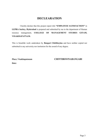 Page 3
DECLEARATION
I hereby declare that this project report title “EMPLOYEE SATISFACTION” in
LEPRA Socitey, Hyderabad is prepared and submitted by me to the department of Human
resource management, COLLEGE OF MANAGEMENT STUDIES GITAM,
VISAKHAPATNAM.
This is bonafide work undertaken by Bangari Chittiboyina and have neither copied nor
submitted to any university nor institution for the award of any degree.
Place; Visakhapatanam CHITTIBOYINABANGARI
Date:
 