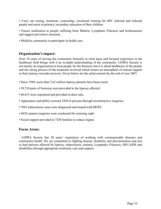 Page 33
• Carry out testing, treatment, counseling, vocational training for HIV infected and infected
people and assist in primary,/secondary education of their children
• Ensure medication to people suffering from Malaria, Lymphatic Filariasis and leishmaniasis
and suggest preventive measures
• Mobilize community to participate in health care.
Organization’s impact:
Over 18 years of serving the community basically in rural areas and focused experience in the
healthcare field brings with it an in-depth understanding of the community. LEPRA Society is
not merely an organization to treat people for the diseases, but it is about healthcare of the people
and the caring process of the treatment involved which fosters an atmosphere of mutual support
in their journey towards recovery. Given below are the achievements by the end of year 2007.
• Since 1989, more than 3.62 million leprosy patients have been cured
• 59,718 pairs of footwear were provided to the leprosy affected
• 66,413 were registered and provided in-door care,
• Appearance and ability restored 3420 to persons through reconstructive surgeries.
• 7063 tuberculosis cases were diagnosed and treated with DOTS
• 6830 cataract surgeries were conducted for restoring sight
• Social support provided to 7258 families to reduce stigma
Focus Areas:
LEPRA Society has 20 years‟ experience of working with communicable diseases and
community health. We are committed to fighting disease, disability and discrimination and aim
to heal persons affected by leprosy, tuberculosis, malaria, Lymphatic Filariasis, HIV/AIDS and
disabilities through appropriate treatment, care and support.
 