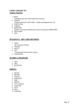 Page 34
LEPRA PROJECTS:
Andhra Pradesh:
1. ARTH
Adilabad Rural and Tribal Health Interventions
2. CHAHA
Children affected by HIV/AIDS – Health and Happiness for All
3. CHEYUTHA
4. UMEED
5. KRISCHIP
Krishna Community Health Interventions Programme (KRISCHIP)
6. SREYASSU
7. PSH
SPANDANA - HIV/AIDS DIVISION:
1. APCP
AP Counselors Project
2. JYOTHI
3. PPTCT+
4. YPI
„Young People Intervention‟ project,
5. SAMASTHA
MADHYA PRADESH:
1. SJLC
2. TRU
3. BUNIYAD
ORISSA
1. BOLEP
2. BICHIP
3. JUNLEP
4. KORALEP
5. MNC
6. MICHP
7. CCC-ASJRAY
8. SAHYAM
9. SETU
10. IDUs
11. SAHYOG
 