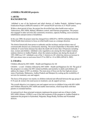 Page 35
ANDHRA PRADESH projects:
1.ARTH:
BACKGROUND:
Adilabad is one of the backward and tribal districts of Andhra Pradesh. Adilabad Leprosy
Eradication Project (ADILEP) started in 1997 carried NLEP activities in 21 NLEP centres.
Within a short period of time, the project has diversified into other health areas such as
Tuberculosis, HIV/AIDS, Malaria, Blindness control, and Filariasis programmes. The project
also engaged in other activities like community awareness, capacity building, socio-economic
rehabilitation and prevention of disabilities.
In the year 2008, the project name has changed from ADILEP to ARTH (Adilabad Rural and
Tribal Health Interventions) to focus on tribal health issues as a strategic direction
The district historically been prone to outbreaks and the incidence and prevalence rates of
communicable diseases are continuously alarming. The recent [September to December 2007]
outbreak of vector borne diseases has taken the death toll of more than 150 persons including
men, women and children. Adilabad is also regarded as one among the three highest malaria
endemic districts in Andhra Pradesh, where the malaria incidence rate during the decade of
1991-2000 was 2.87. Adilabad is one of the 11 districts in AP, which has shown an increase in
HIV prevalence rates in rural areas from 0.75 in 2002 to 1.8 in 2006 (APSACS, 2005)
2. CHAHA:
Children affected by HIV/AIDS – Health and Happiness for All
CHAHA – a wish‟. Children Affected by HIV/AIDS – Health and Happiness for All. The goal of
this program is to reduce the HIV related morbidity and mortality in adults and children and
address the impact of HIV on children. The main areas of focus are the four high prevalence
states (Tamilnadu, Maharastra, Andhra Pradesh and Manipur) by scaling up the availability of
services for treatment, care and support.
The focus of the project was mainly on children (infected and affected) between the age group of
0-18 years & women who need access to treatment, care & support services.
The overall objective is to improve care and support services to children living with HIV/AIDS
and Children affected by HIV/AIDS and enable interventions, which keep them with their
parents or extended families.
At national level, three principal recipients implement the project and one of them is India
HIV/AIDS Alliance. LEPRA is one of the Sub recipients of this program in Andhra Pradesh to
implement the program in Hyderabad, Nalgonda, Ranga Reddy, Krishna and Nizamabad
districts.
 