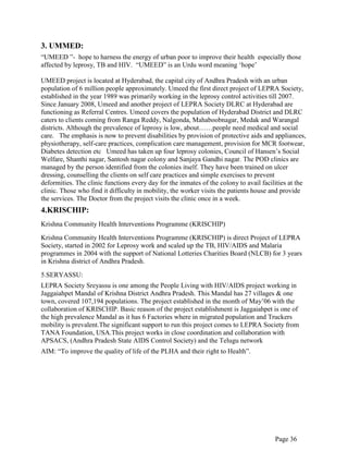 Page 36
3. UMMED:
“UMEED ”- hope to harness the energy of urban poor to improve their health especially those
affected by leprosy, TB and HIV. “UMEED” is an Urdu word meaning „hope‟
UMEED project is located at Hyderabad, the capital city of Andhra Pradesh with an urban
population of 6 million people approximately. Umeed the first direct project of LEPRA Society,
established in the year 1989 was primarily working in the leprosy control activities till 2007.
Since January 2008, Umeed and another project of LEPRA Society DLRC at Hyderabad are
functioning as Referral Centres. Umeed covers the population of Hyderabad District and DLRC
caters to clients coming from Ranga Reddy, Nalgonda, Mahaboobnagar, Medak and Warangal
districts. Although the prevalence of leprosy is low, about……people need medical and social
care. The emphasis is now to prevent disabilities by provision of protective aids and appliances,
physiotherapy, self-care practices, complication care management, provision for MCR footwear,
Diabetes detection etc Umeed has taken up four leprosy colonies, Council of Hansen‟s Social
Welfare, Shanthi nagar, Santosh nagar colony and Sanjaya Gandhi nagar. The POD clinics are
managed by the person identified from the colonies itself. They have been trained on ulcer
dressing, counselling the clients on self care practices and simple exercises to prevent
deformities. The clinic functions every day for the inmates of the colony to avail facilities at the
clinic. Those who find it difficulty in mobility, the worker visits the patients house and provide
the services. The Doctor from the project visits the clinic once in a week.
4.KRISCHIP:
Krishna Community Health Interventions Programme (KRISCHIP)
Krishna Community Health Interventions Programme (KRISCHIP) is direct Project of LEPRA
Society, started in 2002 for Leprosy work and scaled up the TB, HIV/AIDS and Malaria
programmes in 2004 with the support of National Lotteries Charities Board (NLCB) for 3 years
in Krishna district of Andhra Pradesh.
5.SERYASSU:
LEPRA Society Sreyassu is one among the People Living with HIV/AIDS project working in
Jaggaiahpet Mandal of Krishna District Andhra Pradesh. This Mandal has 27 villages & one
town, covered 107,194 populations. The project established in the month of May‟06 with the
collaboration of KRISCHIP. Basic reason of the project establishment is Jaggaiahpet is one of
the high prevalence Mandal as it has 6 Factories where in migrated population and Truckers
mobility is prevalent.The significant support to run this project comes to LEPRA Society from
TANA Foundation, USA.This project works in close coordination and collaboration with
APSACS, (Andhra Pradesh State AIDS Control Society) and the Telugu network
AIM: “To improve the quality of life of the PLHA and their right to Health”.
 