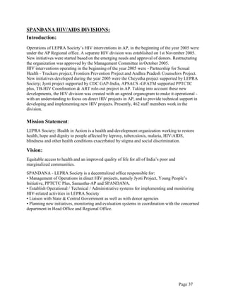 Page 37
SPANDANA HIV/AIDS DIVISIONS:
Introduction:
Operations of LEPRA Society‟s HIV interventions in AP, in the beginning of the year 2005 were
under the AP Regional office. A separate HIV division was established on 1st November 2005.
New initiatives were started based on the emerging needs and approval of donors. Restructuring
the organization was approved by the Management Committee in October 2005.
HIV interventions operating in the beginning of the year 2005 were - Partnership for Sexual
Health - Truckers project; Frontiers Prevention Project and Andhra Pradesh Counselors Project.
New initiatives developed during the year 2005 were the Cheyutha project supported by LEPRA
Society; Jyoti project supported by CDC GAP-India, APSACS -GFATM supported PPTCTC
plus, TB-HIV Coordination & ART role-out project in AP. Taking into account these new
developments, the HIV division was created with an agreed organogram to make it operational -
with an understanding to focus on direct HIV projects in AP, and to provide technical support in
developing and implementing new HIV projects. Presently, 462 staff members work in the
division.
Mission Statement:
LEPRA Society: Health in Action is a health and development organization working to restore
health, hope and dignity to people affected by leprosy, tuberculosis, malaria, HIV/AIDS,
blindness and other health conditions exacerbated by stigma and social discrimination.
Vision:
Equitable access to health and an improved quality of life for all of India‟s poor and
marginalized communities.
SPANDANA - LEPRA Society is a decentralized office responsible for:
• Management of Operations in direct HIV projects, namely Jyoti Project, Young People‟s
Initiative, PPTCTC Plus, Samastha-AP and SPANDANA.
• Establish Operational / Technical / Administrative systems for implementing and monitoring
HIV-related activities in LEPRA Society
• Liaison with State & Central Government as well as with donor agencies
• Planning new initiatives, monitoring and evaluation systems in coordination with the concerned
department in Head Office and Regional Office.
 