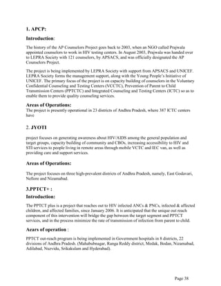 Page 38
1. APCP:
Introduction:
The history of the AP Counselors Project goes back to 2003, when an NGO called Prajwala
appointed counselors to work in HIV testing centers. In August 2003, Prajwala was handed over
to LEPRA Society with 121 counselors, by APSACS, and was officially designated the AP
Counselors Project.
The project is being implemented by LEPRA Society with support from APSACS and UNICEF.
LEPRA Society forms the management support, along with the Young People‟s Initiative of
UNICEF. The primary focus of the project is on capacity building of counselors in the Voluntary
Confidential Counseling and Testing Centers (VCCTC), Prevention of Parent to Child
Transmission Centers (PPTCTC) and Integrated Counseling and Testing Centers (ICTC) so as to
enable them to provide quality counseling services.
Areas of Operations:
The project is presently operational in 23 districts of Andhra Pradesh, where 387 ICTC centers
have
2. JYOTI
project focuses on generating awareness about HIV/AIDS among the general population and
target groups, capacity building of community and CBOs, increasing accessibility to HIV and
STI services to people living in remote areas through mobile VCTC and IEC van, as well as
providing care and support services.
Areas of Operations:
The project focuses on three high-prevalent districts of Andhra Pradesh, namely, East Godavari,
Nellore and Nizamabad.
3.PPTCT+ :
Introduction:
The PPTCT plus is a project that reaches out to HIV infected ANCs & PNCs, infected & affected
children, and affected families, since January 2006. It is anticipated that the unique out reach
component of this intervention will bridge the gap between the target segment and PPTCT
services, and in the process minimize the rate of transmission of infection from parent to child.
Aears of operation :
PPTCT out-reach program is being implemented in Government hospitals in 8 districts, 22
divisions of Andhra Pradesh. (Mahabubnagar, Ranga Reddy district, Medak, Bodan, Nizamabad,
Adilabad, Nuzvidu, Srikakulam and Hyderabad).
 