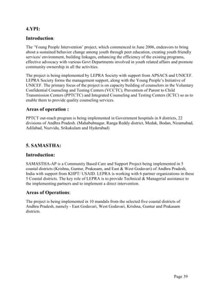 Page 39
4.YPI:
Introduction:
The „Young People Intervention‟ project, which commenced in June 2006, endeavors to bring
about a sustained behavior change among youth through peer education, creating youth friendly
services/ environment, building linkages, enhancing the efficiency of the existing programs,
effective advocacy with various Govt Departments involved in youth related affairs and promote
community ownership in all the activities.
The project is being implemented by LEPRA Society with support from APSACS and UNICEF.
LEPRA Society forms the management support, along with the Young People‟s Initiative of
UNICEF. The primary focus of the project is on capacity building of counselors in the Voluntary
Confidential Counseling and Testing Centers (VCCTC), Prevention of Parent to Child
Transmission Centers (PPTCTC) and Integrated Counseling and Testing Centers (ICTC) so as to
enable them to provide quality counseling services.
Areas of operation :
PPTCT out-reach program is being implemented in Government hospitals in 8 districts, 22
divisions of Andhra Pradesh. (Mahabubnagar, Ranga Reddy district, Medak, Bodan, Nizamabad,
Adilabad, Nuzvidu, Srikakulam and Hyderabad)
5. SAMASTHA:
Introduction:
SAMASTHA-AP is a Community Based Care and Support Project being implemented in 5
coastal districts (Krishna, Guntur, Prakasam, and East & West Godavari) of Andhra Pradesh,
India with support from KHPT/ USAID. LEPRA is working with 6 partner organizations in these
5 Coastal districts. The key role of LEPRA is to provide Technical & Managerial assistance to
the implementing partners and to implement a direct intervention.
Areas of Operations:
The project is being implemented in 10 mandals from the selected five coastal districts of
Andhra Pradesh, namely - East Godavari, West Godavari, Krishna, Guntur and Prakasam
districts.
 