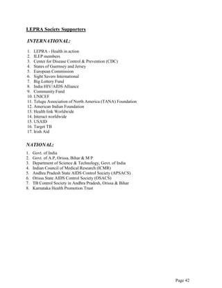 Page 42
LEPRA Society Supporters
INTERNATIONAL:
1. LEPRA - Health in action
2. ILEP members
3. Center for Disease Control & Prevention (CDC)
4. States of Guernsey and Jersey
5. European Commission
6. Sight Savers International
7. Big Lottery Fund
8. India HIV/AIDS Alliance
9. Community Fund
10. UNICEF
11. Telugu Association of North America (TANA) Foundation
12. American Indian Foundation
13. Health link Worldwide
14. Interact worldwide
15. USAID
16. Target TB
17. Irish Aid
NATIONAL:
1. Govt. of India
2. Govt. of A.P, Orissa, Bihar & M P
3. Department of Science & Technology, Govt. of India
4. Indian Council of Medical Research (ICMR)
5. Andhra Pradesh State AIDS Control Society (APSACS)
6. Orissa State AIDS Control Society (OSACS)
7. TB Control Society in Andhra Pradesh, Orissa & Bihar
8. Karnataka Health Promotion Trust
 