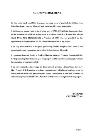 Page 4
ACKNOWLEDGEMENT
In this endeavor, I would like to express my deep sense of gratitude to all those who
helped me in carrying out this study and resenting this report successfully.
I feel immense pleasure and pride of being part of CMS, GITAM that has nurtured me
to the present state and I feel a deep sense of gratitude towards it. I would also wish to
thank Prof. Siva Ramakrishna , Principal of CMS who has provided me the
opportunity to do project and for the successful completion of my project.
I am very much indebted to the great personality,Prof.G. Raghavaiah. Head of HR
department whose cooperation has resulted in bringing out this work.
I express my heartfelt thanks to S.Vijay Kumar Assistant Professor Project guide for
having encouraged me to under gone this project and his excellent guidance given to me
in completing project successfully.
I am very earnestly acknowledge my deep sense of gratitude , thankfulness to Mr. T
Hari Prasad , H R Executive who has a constant source of help and guidance to me in
caring out this study and presenting this report successfully. I also wish to thank all
other management staff of LEPRA Society who helped me in completion of my project.
BANGARI
CHITTIBOYINA
 