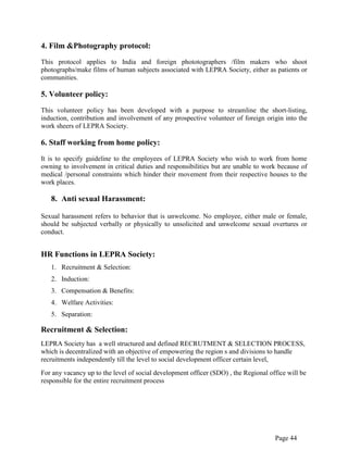 Page 44
4. Film &Photography protocol:
This protocol applies to India and foreign phototographers /film makers who shoot
photographs/make films of human subjects associated with LEPRA Society, either as patients or
communities.
5. Volunteer policy:
This volunteer policy has been developed with a purpose to streamline the short-listing,
induction, contribution and involvement of any prospective volunteer of foreign origin into the
work sheers of LEPRA Society.
6. Staff working from home policy:
It is to specify guideline to the employees of LEPRA Society who wish to work from home
owning to involvement in critical duties and responsibilities but are unable to work because of
medical /personal constraints which hinder their movement from their respective houses to the
work places.
8. Anti sexual Harassment:
Sexual harassment refers to behavior that is unwelcome. No employee, either male or female,
should be subjected verbally or physically to unsolicited and unwelcome sexual overtures or
conduct.
HR Functions in LEPRA Society:
1. Recruitment & Selection:
2. Induction:
3. Compensation & Benefits:
4. Welfare Activities:
5. Separation:
Recruitment & Selection:
LEPRA Society has a well structured and defined RECRUTMENT & SELECTION PROCESS,
which is decentralized with an objective of empowering the region s and divisions to handle
recruitments independently till the level to social development officer certain level,
For any vacancy up to the level of social development officer (SDO) , the Regional office will be
responsible for the entire recruitment process
 