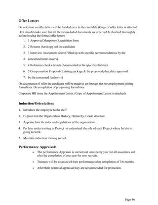 Page 46
Offer Letter:
On selection an offer letter will be handed over to the candidate (Copy of offer letter is attached
HR should make sure that all the below-listed documents are received & checked thoroughly
before issuing the formal offer letters –
1. 1 Approved Manpower Requisition form
2. 2 Resume (hardcopy) of the candidate
3. 3 Interview Assessment sheet (Filled up with specific recommendations by the
4. concerned Interviewers)
5. 4 Reference checks details (documented in the specified format)
6. 5 Compensation Proposal (Existing package & the proposed plan, duly approved
7. by the concerned Authority)
On acceptance of offer the candidate will be made to go through the pre employment joining
formalities. On completion of pre-joining formalities
Corporate HR issue the Appointment Letter. (Copy of Appointment Letter is attached).
Induction/Orientation:
1. Introduce the employee to the staff.
2. Explain him the Organization History, Hierarchy, Grade structure
3. Appraise him the rules and regulations of the organization
4. Put him under training in Project to understand the role of each Project where he/she is
going to work.
5. Maintain induction training record.
Performance Appraisal:
The performance Appraisal is carried out once every year for all associates and
after the completion of one year for new recruits.
Trainees will be assessed of their performance after completion of 3/6 months.
After their potential appraisal they are recommended for promotion.
 