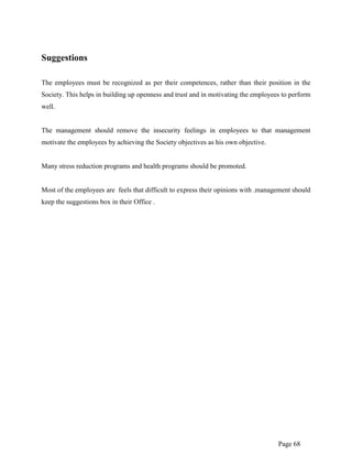 Page 68
Suggestions
The employees must be recognized as per their competences, rather than their position in the
Society. This helps in building up openness and trust and in motivating the employees to perform
well.
The management should remove the insecurity feelings in employees to that management
motivate the employees by achieving the Society objectives as his own objective.
Many stress reduction programs and health programs should be promoted.
Most of the employees are feels that difficult to express their opinions with .management should
keep the suggestions box in their Office .
 