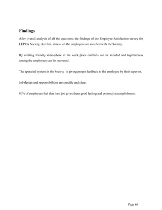 Page 69
Findings
After overall analysis of all the questions, the findings of the Employee Satisfaction survey for
LEPRA Society, Are that, almost all the employees are satisfied with the Society.
By creating friendly atmosphere in the work place conflicts can be avoided and togetherness
among the employees can be increased.
The appraisal system in the Society is giving proper feedback to the employee by their superior.
Job design and responsibilities are specific and clear.
80% of employees feel that their job gives them good feeling and personal accomplishment.
 