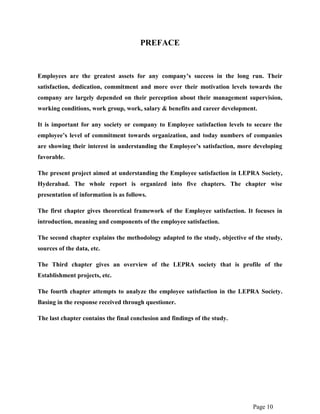 Page 10
PREFACE
Employees are the greatest assets for any company’s success in the long run. Their
satisfaction, dedication, commitment and more over their motivation levels towards the
company are largely depended on their perception about their management supervision,
working conditions, work group, work, salary & benefits and career development.
It is important for any society or company to Employee satisfaction levels to secure the
employee’s level of commitment towards organization, and today numbers of companies
are showing their interest in understanding the Employee’s satisfaction, more developing
favorable.
The present project aimed at understanding the Employee satisfaction in LEPRA Society,
Hyderabad. The whole report is organized into five chapters. The chapter wise
presentation of information is as follows.
The first chapter gives theoretical framework of the Employee satisfaction. It focuses in
introduction, meaning and components of the employee satisfaction.
The second chapter explains the methodology adapted to the study, objective of the study,
sources of the data, etc.
The Third chapter gives an overview of the LEPRA society that is profile of the
Establishment projects, etc.
The fourth chapter attempts to analyze the employee satisfaction in the LEPRA Society.
Basing in the response received through questioner.
The last chapter contains the final conclusion and findings of the study.
 