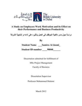 A Study on Employees Work Motivation and its Effect on
their Performance and Business Productivity
‫الشركة‬ ‫إنتاجية‬ ‫و‬ ‫أدائه‬ ‫على‬ ‫وتأثيره‬ ‫العمل‬ ‫في‬ ‫الموظف‬ ‫دافعية‬ ‫مدى‬ ‫حول‬ ‫دراسة‬
By
Student Name ___Samira Al Jasmi_
Student ID number ____90040______
Dissertation submitted for fulfillment of
MSc Project Management
Faculty of Business
Dissertation Supervisor
Professor Mohammed Dulaimi
March 2012
 