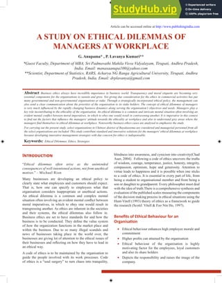 A Study on EthicAl dilEmmAS of
mAnAgErS At WorkplAcE
g. Anupama* , p. lavanya kumari**
*Guest Faculty, Department of MBA, Sri Padmavathi Mahila Visva Vidyalayam, Tirupati, Andhra Pradesh,
India. Email: manasaanupa100@yahoo.com
**Scientist, Department of Statistics, RARS, Acharya NG Ranga Agricultural University, Tirupati, Andhra
Pradesh, India. Email: drplavanya@gmail.com
Abstract Business ethics always have incredible importance in business world. Transparency and moral etiquette are becoming very
essential components for the organisations to sustain and grow. Not giving due consideration for the ethics in commercial activities has put
many governmental and non-governmental organisations at stake. Through a strategically incorporated ethical policy, the management can
also send a clear communication about the priorities of the organisation to its stake holders. The concept of ethical dilemmas of managers
is very much inluenced by the rapidly changing business dynamics along serving the organisation’s objectives and needs. Managers play a
key role incontributing to the ethicality of the organisation. An ethical dilemma is a common and intricate mental situation often involving an
evident mental conlict between moral imperatives, in which to obey one would result in contravening another. It is imperative in this context
to ind out the factors that inluence the managers’ attitude towards the ethicality at workplace and also to understand grey areas where the
managers ind themselves in ethical dilemmas at workplace. Noteworthy business ethics cases are analyzed to emphasize the study.
For carrying out the present study, select organisations in Chittoor district of Rayalaseema are considered and managerial personnel from all
the select organisations are included. This study contribute standard and innovative solutions for the managers’ethical dilemmas at workplace
because developing innovative management strategies with due concern for ethics is indispensable.
keywords: Ethical Dilemmas, Ethics, Strategies
Introduction
“Ethical dilemmas often arise as the unintended
consequences of well-intentioned actions, not from unethical
motives.” - Michael Rion
Many businesses are developing an ethical policy to
clearly state what employees and customers should expect.
That is, how one can specify to employees what that
organisation considers inappropriate or unethical actions.
An ethical dilemma is a common and complex mental
situation often involving an evident mental conlict between
moral imperatives, in which to obey one would result in
transgressing another. As ethics are inherent in the societies
and their systems, the ethical dilemmas also follow in.
Business ethics are set to have standards for and how the
business is to be conducted. They deine the value system
of how the organization functions in the market place and
within the business. Due to so many illegal scandals and
news of businesses taking place in the world over, the
businesses are giving lot of attention to the ethical issues of
their businesses and relecting on how they have to lead in
an ethical way.
A code of ethics is to be maintained by the organisation to
guide the people involved with its work processes. Code
of ethics is a “soul surgery” to turn chaos into tranquility,
blindness into awareness, and cynicism into creativity(Chad
Auer, 2004). Following a code of ethics uncovers the truths
of wisdom, courage, temperance, justice, honesty, integrity,
compassion, optimism, hope and generosity. Attention to
virtue leads to happiness and it is possible when one sticks
to a code of ethics. It is essential in every part of life, from
being a student to organisational member and from being a
son or daughter to grandparent. Every philosopher must deal
with the idea of truth.There is a comprehensive synthesis and
evaluation of the published scales measuring the components
of the decision making process in ethical situations using the
Hunt-Vitell (1993) theory of ethics as a framework to guide
the research (ScottJ. Vitell & Foo Nin Ho, 1997).
Beneits of Ethical Behaviour for an
Organisaion
∑ Ethical behaviour enhances high employee morale and
commitment
∑ Higher proits can attained by the organisation
∑ Ethical behaviour of the organisation is highly
motivating factor for the employees, loyal customers
and also its share holders
∑ Depicts the responsibility and raises the image of the
company.
Article can be accessed online at http://www.publishingindia.com
 