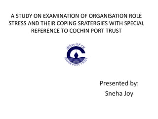 A STUDY ON EXAMINATION OF ORGANISATION ROLE
STRESS AND THEIR COPING SRATERGIES WITH SPECIAL
REFERENCE TO COCHIN PORT TRUST
Presented by:
Sneha Joy
 