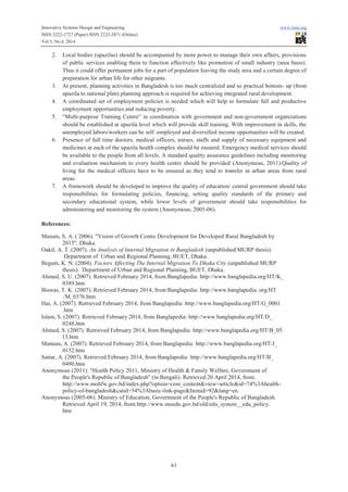 Innovative Systems Design and Engineering www.iiste.org
ISSN 2222-1727 (Paper) ISSN 2222-2871 (Online)
Vol.5, No.4, 2014
61
2. Local bodies (upazilas) should be accompanied by more power to manage their own affairs, provisions
of public services enabling them to function effectively like promotion of small industry (area basis).
Thus it could offer permanent jobs for a part of population leaving the study area and a certain degree of
preparation for urban life for other migrants.
3. At present, planning activities in Bangladesh is too much centralized and so practical bottom- up (from
upazila to national plan) planning approach is required for achieving integrated rural development.
4. A coordinated set of employment policies is needed which will help to formulate full and productive
employment opportunities and reducing poverty.
5. “Multi-purpose Training Centre” in coordination with government and non-government organizations
should be established at upazila level which will provide skill training. With improvement in skills, the
unemployed labors/workers can be self -employed and diversified income opportunities will be created.
6. Presence of full time doctors, medical officers, nurses, staffs and supply of necessary equipment and
medicines at each of the upazila health complex should be ensured. Emergency medical services should
be available to the people from all levels. A standard quality assurance guidelines including monitoring
and evaluation mechanism to every health centre should be provided (Anonymous, 2011).Quality of
living for the medical officers have to be ensured as they tend to transfer in urban areas from rural
areas.
7. A framework should be developed to improve the quality of education/ central government should take
responsibilities for formulating policies, financing, setting quality standards of the primary and
secondary educational system, while lower levels of government should take responsibilities for
administering and monitoring the system (Anonymous, 2005-06).
References:
Masum, S. A. ( 2006). "Vision of Growth Centre Development for Developed Rural Bangladesh by
2015", Dhaka.
Oakil, A. T. (2007). An Analysis of Internal Migration in Bangladesh (unpublished MURP thesis).
Department of Urban and Regional Planning, BUET, Dhaka.
Begum, K. N. (2004). Factors Affecting The Internal Migration To Dhaka City (unpublished MURP
thesis). Department of Urban and Regional Planning, BUET, Dhaka.
Ahmed, S. U. (2007). Retrieved February 2014, from Banglapedia: http://www.banglapedia.org/HT/K_
0389.htm
Biswas, T. K. (2007). Retrieved February 2014, from Banglapedia: http://www.banglapedia. org/HT
/M_0376.htm
Hai, A. (2007). Retrieved February 2014, from Banglapedia: http://www.banglapedia.org/HT/G_0001
.htm
Islam, S. (2007). Retrieved February 2014, from Banglapedia: http://www.banglapedia.org/HT/D_
0248.htm
Ahmed, S. (2007). Retrieved February 2014, from Banglapedia: http://www.banglapedia.org/HT/B_05
13.htm
Mannan, A. (2007). Retrieved February 2014, from Banglapedia: http://www.banglapedia.org/HT/J_
0152.htm
Sattar, A. (2007). Retrieved February 2014, from Banglapedia: http://www.banglapedia.org/HT/B_
0490.htm
Anonymous (2011). "Health Policy 2011, Ministry of Health & Family Welfare, Government of
the People's Republic of Bangladesh" (in Bengali). Retrieved 20 April 2014, from:
http://www.mohfw.gov.bd/index.php?option=com_content&view=article&id=74%3Ahealth-
policy-of-bangladesh&catid=54%3Abasic-link-page&Itemid=92&lang=en.
Anonymous (2005-06). Ministry of Education, Government of the People's Republic of Bangladesh.
Retrieved April 19, 2014, from:http://www.moedu.gov.bd/old/edu_system__edu_policy.
htm
 